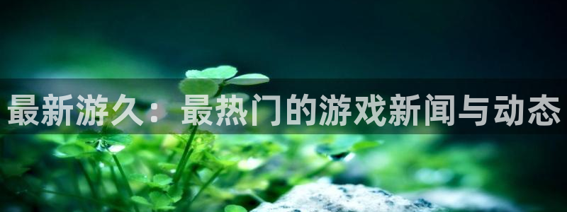天美娱乐登陆地址：最新游久：最热门的游戏新闻与动态