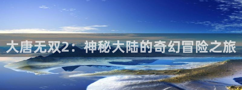 天美娱乐平台官网注册：大唐无双2：神秘大陆的奇幻冒险之旅
