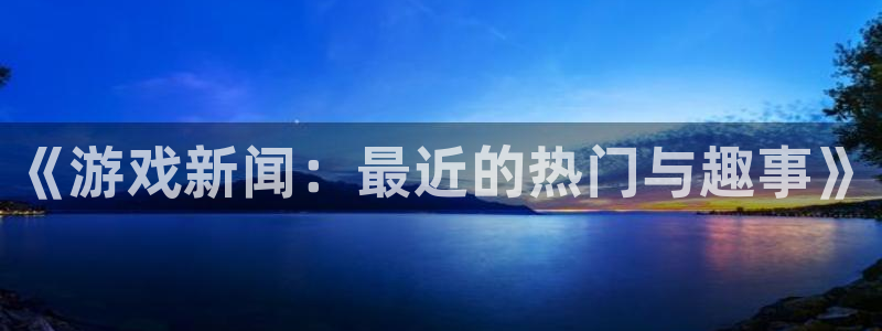 天美娱乐平台官网客服电话：《游戏新闻：最近的热门与趣事》